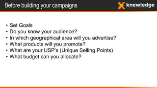 Before building your campaigns
• Set Goals
• Do you know your audience?
• In which geographical area will you advertise?
• What products will you promote?
• What are your USP's (Unique Selling Points)
• What budget can you allocate?
 