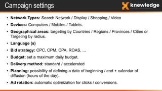 Campaign settings
• Network Types: Search Network / Display / Shopping / Video
• Devices: Computers / Mobiles / Tablets.
• Geographical areas: targeting by Countries / Regions / Provinces / Cities or
Targeting by radius.
• Language (s)
• Bid strategy: CPC, CPM, CPA, ROAS, ...
• Budget: set a maximum daily budget.
• Delivery method: standard / accelerated
• Planning: possibility of defining a date of beginning / end + calendar of
diffusion (hours of the day).
• Ad rotation: automatic optimization for clicks / conversions.
 