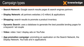 Campaign types
• Search Network: Google search results pages & search engines partners
• Display Network: all partners websites (+2 million) & applications
• Shopping: search results to promote a product inventory
• Dynamic Search: uses a database to generate the best possible landing pages for
a keyword / ad couple
• Video: video / text / display ads on YouTube
• App promotion campaign: promoting an application on the Search Network, the
Display Network, YouTube and in applications
 