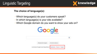 Linguistic Targeting
The choice of language(s):
◦ Which language(s) do your customers speak?
◦ In which language(s) is your site available?
◦ Which Google domain do you want to show your ads on?
 