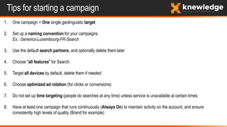 Tips for starting a campaign
1. One campaign = One single geolinguistic target
2. Set up a naming convention for your campaigns.
Ex.: Generics-Luxembourg-FR-Search
3. Use the default search partners, and optionally delete them later
4. Choose "all features" for Search.
5. Target all devices by default, delete them if needed
6. Choose optimized ad rotation (for clicks or conversions)
7. Do not set up time targeting (people do searches at any time) unless service is unavailable at certain times.
8. Have at least one campaign that runs continuously (Always On) to maintain activity on the account, and ensure
consistently high levels of quality (Brand for example)
 