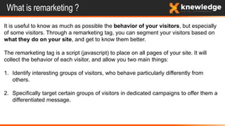 What is remarketing ?
It is useful to know as much as possible the behavior of your visitors, but especially
of some visitors. Through a remarketing tag, you can segment your visitors based on
what they do on your site, and get to know them better.
The remarketing tag is a script (javascript) to place on all pages of your site. It will
collect the behavior of each visitor, and allow you two main things:
1. Identify interesting groups of visitors, who behave particularly differently from
others.
2. Specifically target certain groups of visitors in dedicated campaigns to offer them a
differentiated message.
 