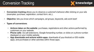 Conversion Tracking
• Conversion tracking allows you to observe a customer's behavior after clicking on your ads
(examples: purchase, registration, contact form, etc.).
• Objective: lets you know which campaigns, ad groups, keywords, ads work best!
• Types of conversions:
• Actions taken on the website: purchases, registrations and other actions performed by
customers on your website.
• Phone calls: via call extensions, Google forwarding number, or clicks on a phone number
displayed on your mobile website.
• App downloads and actions within apps: downloads of your Android or iOS mobile
apps, and purchases or other activities within those apps.
 
