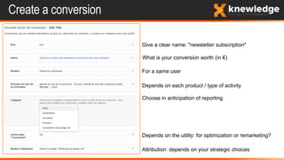 Create a conversion
Give a clear name: "newsletter subscription"
What is your conversion worth (in €)
For a same user
Depends on each product / type of activity
Choose in anticipation of reporting
Depends on the utility: for optimization or remarketing?
Attribution: depends on your strategic choices
 