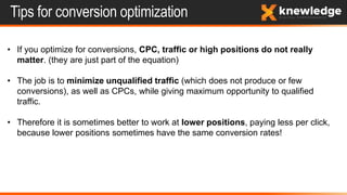 Tips for conversion optimization
• If you optimize for conversions, CPC, traffic or high positions do not really
matter. (they are just part of the equation)
• The job is to minimize unqualified traffic (which does not produce or few
conversions), as well as CPCs, while giving maximum opportunity to qualified
traffic.
• Therefore it is sometimes better to work at lower positions, paying less per click,
because lower positions sometimes have the same conversion rates!
 
