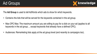 Ad Groups
The Ad Group is used to tell AdWords which ads to show for which keywords.
• Contains the Ads that will be served for the keywords contained in the ad group.
• Max CPC Max: The maximum amount you are willing to pay for a click on your ad (applies to all
keywords in the ad group ... except keywords that already have a defined CPC).
• Audiences: Remarketing lists apply at the ad group level (and recently to campaigns too).
 