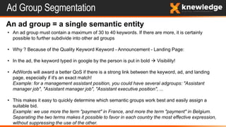 Ad Group Segmentation
An ad group = a single semantic entity
• An ad group must contain a maximum of 30 to 40 keywords. If there are more, it is certainly
possible to further subdivide into other ad groups
• Why ? Because of the Quality Keyword Keyword - Announcement - Landing Page:
• In the ad, the keyword typed in google by the person is put in bold  Visibility!
• AdWords will award a better QoS if there is a strong link between the keyword, ad, and landing
page, especially if it's an exact match!
Example: for a management assistant position, you could have several adgroups: "Assistant
manager job", "Assistant manager job", "Assistant executive position", ...
• This makes it easy to quickly determine which semantic groups work best and easily assign a
suitable bid.
Example: we use more the term "payment" in France, and more the term "payment" in Belgium.
Separating the two terms makes it possible to favor in each country the most effective expression,
without suppressing the use of the other.
 