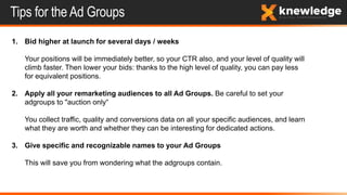 Tips for the Ad Groups
1. Bid higher at launch for several days / weeks
Your positions will be immediately better, so your CTR also, and your level of quality will
climb faster. Then lower your bids: thanks to the high level of quality, you can pay less
for equivalent positions.
2. Apply all your remarketing audiences to all Ad Groups. Be careful to set your
adgroups to "auction only“
You collect traffic, quality and conversions data on all your specific audiences, and learn
what they are worth and whether they can be interesting for dedicated actions.
3. Give specific and recognizable names to your Ad Groups
This will save you from wondering what the adgroups contain.
 