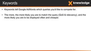 Keywords
• Keywords tell Google AdWords which queries you'd like to compete for.
• The more, the more likely you are to match the query (QoS & relevancy), and the
more likely you are to be displayed often and cheaper.
 