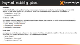 Keywords matching options
Broad match
Broad match is the default match type that all your keywords are assigned. Ads may show on searches that include misspellings, synonyms, related
searches, and other relevant variations. So if your keyword is “women’s hats,” someone searching for “buy ladies hats” might see your ad.
• Example keyword: women's hats
• Example search: buy ladies hats
Broad match modifier
Add a plus sign (for example, +keyword) to modify a broad match keyword. Ads may show on searches that include modified broad match keywords (or
close variations, but not synonyms), in any order.
• Symbol: Plus sign, for example +keyword
• Example keyword: +women's +hats
• Example search: hats for women
Phrase match
Ads may show on searches that match a phrase, or are close variations of that phrase, with additional words before or after. Ads won't show, however, if a
word is added to the middle of the phrase, or if words in the phrase are reordered in any way.
• Symbol: "keyword“
• Example keyword: "women's hats“
• Example search: buy women's hats
 