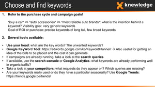 Choose and find keywords
1. Refer to the purchase cycle and campaign goals!
"Buy a car" <> "auto accessories" <> "most reliable auto brands": what is the intention behind a
keyword? Visibility goal: very generic keywords
Goal of ROI or purchase: precise keywords of long tail, few broad keywords
2. Several tools available:
• Use your head: what are the key words? The unwanted keywords?
• Google KeyWord Tool: https://adwords.google.com/ko/KeywordPlanner/  Also useful for getting an
idea of ​​the bids to be placed and the cost it can generate.
• If campaigns are already running, take a look at the search queries
• If available, use the search console or Google Analytics: what keywords are already performing well
in organic traffic?
• Take a look at your competitors: what requests do they appear on? Which queries are missing?
• Are your keywords really used or do they have a particular seasonality? Use Google Trends:
https://trends.google.be/trends/
 