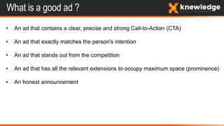What is a good ad ?
• An ad that contains a clear, precise and strong Call-to-Action (CTA)
• An ad that exactly matches the person's intention
• An ad that stands out from the competition
• An ad that has all the relevant extensions to occupy maximum space (prominence)
• An honest announcement
 