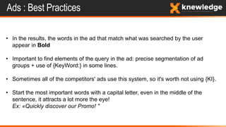 Ads : Best Practices
• In the results, the words in the ad that match what was searched by the user
appear in Bold
• Important to find elements of the query in the ad: precise segmentation of ad
groups + use of {KeyWord:} in some lines.
• Sometimes all of the competitors' ads use this system, so it's worth not using {KI}.
• Start the most important words with a capital letter, even in the middle of the
sentence, it attracts a lot more the eye!
Ex: «Quickly discover our Promo! "
 