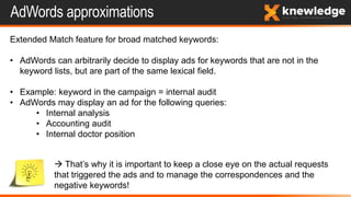 AdWords approximations
Extended Match feature for broad matched keywords:
• AdWords can arbitrarily decide to display ads for keywords that are not in the
keyword lists, but are part of the same lexical field.
• Example: keyword in the campaign = internal audit
• AdWords may display an ad for the following queries:
• Internal analysis
• Accounting audit
• Internal doctor position
 That’s why it is important to keep a close eye on the actual requests
that triggered the ads and to manage the correspondences and the
negative keywords!
 