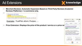 Ad Extensions
• Merchant Reviews: Automatic Expansion Based on Third Party Reviews (Customer
Reviews Platforms) -> e-commerce only.
•
Examples : TrustPilot, eKomi, Poulpeo, …
• Price Extension: Displays the price of the product / service or a price range.
 