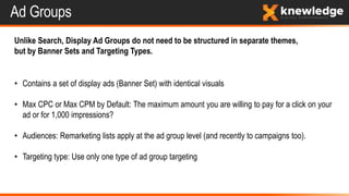 Ad Groups
Unlike Search, Display Ad Groups do not need to be structured in separate themes,
but by Banner Sets and Targeting Types.
• Contains a set of display ads (Banner Set) with identical visuals
• Max CPC or Max CPM by Default: The maximum amount you are willing to pay for a click on your
ad or for 1,000 impressions?
• Audiences: Remarketing lists apply at the ad group level (and recently to campaigns too).
• Targeting type: Use only one type of ad group targeting
 