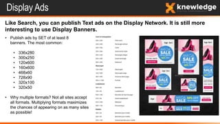 Display Ads
Like Search, you can publish Text ads on the Display Network. It is still more
interesting to use Display Banners.
• Publish ads by SET of at least 8
banners. The most common:
• 336x280
• 300x250
• 120x600
• 160x600
• 468x60
• 728x90
• 320x100
• 320x50
• Why multiple formats? Not all sites accept
all formats. Multiplying formats maximizes
the chances of appearing on as many sites
as possible!
 
