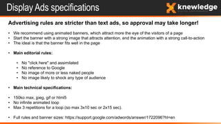 Display Ads specifications
Advertising rules are stricter than text ads, so approval may take longer!
• We recommend using animated banners, which attract more the eye of the visitors of a page
• Start the banner with a strong image that attracts attention, end the animation with a strong call-to-action
• The ideal is that the banner fits well in the page
• Main editorial rules:
• No "click here" and assimilated
• No reference to Google
• No image of more or less naked people
• No image likely to shock any type of audience
• Main technical specifications:
• 150ko max, jpeg, gif or html5
• No infinite animated loop
• Max 3 repetitions for a loop (so max 3x10 sec or 2x15 sec).
• Full rules and banner sizes: https://support.google.com/adwords/answer/1722096?hl=en
 