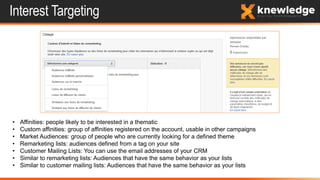 Interest Targeting
• Affinities: people likely to be interested in a thematic
• Custom affinities: group of affinities registered on the account, usable in other campaigns
• Market Audiences: group of people who are currently looking for a defined theme
• Remarketing lists: audiences defined from a tag on your site
• Customer Mailing Lists: You can use the email addresses of your CRM
• Similar to remarketing lists: Audiences that have the same behavior as your lists
• Similar to customer mailing lists: Audiences that have the same behavior as your lists
 