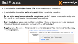 Best Practices
• If you're looking for visibility, choose CPM bids to maximize your impressions
• If you're looking for qualified traffic, choose CPC bids to maximize your clicks
• Do not let the same banner set run for more than a month  change every month, or alternate
from month to month to avoid the weariness of your audience
• Every two to three weeks: see what has worked best in terms of locations, keywords, topics and
interests, and dedicate a dedicated campaign with an ad hoc budget!
• Capping : Limit the number of impressions viewed by each person to a maximum of 5 or 6 per day
campaign options.
 