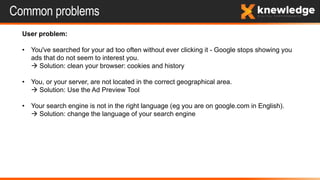 Common problems
User problem:
• You've searched for your ad too often without ever clicking it - Google stops showing you
ads that do not seem to interest you.
 Solution: clean your browser: cookies and history
• You, or your server, are not located in the correct geographical area.
 Solution: Use the Ad Preview Tool
• Your search engine is not in the right language (eg you are on google.com in English).
 Solution: change the language of your search engine
 