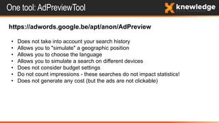 One tool: AdPreviewTool
https://adwords.google.be/apt/anon/AdPreview
• Does not take into account your search history
• Allows you to "simulate" a geographic position
• Allows you to choose the language
• Allows you to simulate a search on different devices
• Does not consider budget settings
• Do not count impressions - these searches do not impact statistics!
• Does not generate any cost (but the ads are not clickable)
 