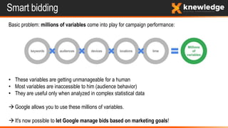 Smart bidding
Basic problem: millions of variables come into play for campaign performance:
• These variables are getting unmanageable for a human
• Most variables are inaccessible to him (audience behavior)
• They are useful only when analyzed in complex statistical data
Google allows you to use these millions of variables.
It's now possible to let Google manage bids based on marketing goals!
 