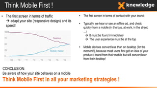 Think Mobile First !
• The first screen in terms of traffic
 adapt your site (responsive design) and its
speed!
• The first screen in terms of contact with your brand:
• Typically, we hear or see an offline ad, and check
quickly from a mobile (in the bus, at work, in the street,
...)
 It must be found immediately
 The user experience must be at the top
• Mobile devices convert less than on desktop (for the
moment!), because most users first get an idea of your
product / brand from their mobile but will convert later
from their desktop!
CONCLUSION:
Be aware of how your site behaves on a mobile
Think Mobile First in all your marketing strategies !
 