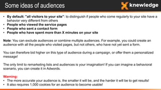 Some ideas of audiences
• By default: "all visitors to your site": to distinguish if people who come regularly to your site have a
behavior very different from others
• People who viewed the service pages
• People who sent a contact form
• People who have spent more than X minutes on your site
Note: You can exclude audiences or combine multiple audiences. For example, you could create an
audience with all the people who visited pages, but not others, who have not yet sent a form.
You can therefore bid higher on this type of audience during a campaign, or offer them a personalized
message!
The only limit to remarketing lists and audiences is your imagination! If you can imagine a behavioral
scenario, you can create it in Adwords.
Warning:
• The more accurate your audience is, the smaller it will be, and the harder it will be to get results!
• It also requires 1,000 cookies for an audience to become usable!
 