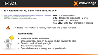 Text Ads
• ETA (Extended Text Ad)  new format since July 2016
• Titre : 2 x 30 characters
URL : domain (35 characters) + 2 x 15
Description : 80 characters
Real URL : up to 1024 characters + tracking
 note: the number of characters is punctuation and spaces included!
Editorial rules :
• Never click here or assimilated
• One exclamation point on the entire ad, but never in the titles
• Question mark allowed sparingly
• No words in uppercase
• Special characters: sparingly also, no precise rule
 