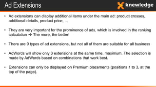 Ad Extensions
• Ad extensions can display additional items under the main ad: product crosses,
additional details, product price, ...
• They are very important for the prominence of ads, which is involved in the ranking
calculation  The more, the better!
• There are 9 types of ad extensions, but not all of them are suitable for all business
• AdWords will show only 3 extensions at the same time, maximum. The selection is
made by AdWords based on combinations that work best.
• Extensions can only be displayed on Premium placements (positions 1 to 3, at the
top of the page).
 