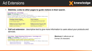 Ad Extensions
• Sitelinks: Links to other pages to guide visitors in their search.
• Call out extension : descriptive text to give more information to users about your products and
services.
. Maximum 4 callouts per ad
. Format: 25 characters
 