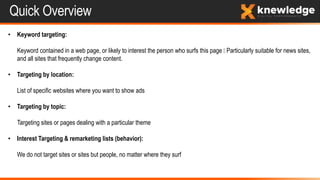 Quick Overview
• Keyword targeting:
Keyword contained in a web page, or likely to interest the person who surfs this page Particularly suitable for news sites,
and all sites that frequently change content.
• Targeting by location:
List of specific websites where you want to show ads
• Targeting by topic:
Targeting sites or pages dealing with a particular theme
• Interest Targeting & remarketing lists (behavior):
We do not target sites or sites but people, no matter where they surf
 