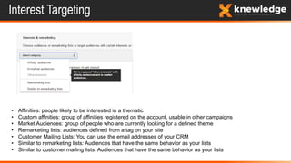 Interest Targeting
• Affinities: people likely to be interested in a thematic
• Custom affinities: group of affinities registered on the account, usable in other campaigns
• Market Audiences: group of people who are currently looking for a defined theme
• Remarketing lists: audiences defined from a tag on your site
• Customer Mailing Lists: You can use the email addresses of your CRM
• Similar to remarketing lists: Audiences that have the same behavior as your lists
• Similar to customer mailing lists: Audiences that have the same behavior as your lists
 