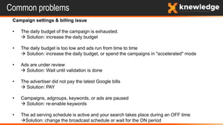 Common problems
Campaign settings & billing issue
• The daily budget of the campaign is exhausted.
 Solution: increase the daily budget
• The daily budget is too low and ads run from time to time
 Solution: increase the daily budget, or spend the campaigns in "accelerated" mode
• Ads are under review
 Solution: Wait until validation is done
• The advertiser did not pay the latest Google bills
 Solution: PAY
• Campaigns, adgroups, keywords, or ads are paused
 Solution: re-enable keywords
• The ad serving schedule is active and your search takes place during an OFF time
Solution: change the broadcast schedule or wait for the ON period
 