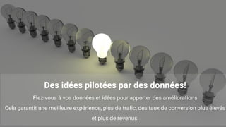 13
Des idées pilotées par des données!
Fiez-vous à vos données et idées pour apporter des améliorations
Cela garantit une meilleure expérience, plus de trafic, des taux de conversion plus élevés
et plus de revenus.
 