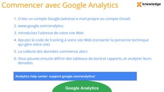 Commencer avec Google Analytics
1. Créez un compte Google (adresse e-mail propre ou compte Gmail)
2. www.google.com/analytics
3. Introduisez l'adresse de votre site Web
4. Ajoutez le code de tracking à votre site Web (contacter la personne technique
qui gère votre site)
5. La collecte des données commence alors
6. Vous pouvez ensuite définir des tableaux de bord et rapports, et analyser leurs
données
Google Analytics
Analytics help center: support.google.com/analytics/
 
