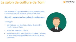 Le salon de coiffure de Tom
Les hommes du quartier et touristes peuvent venir
s'y faire couper les cheveux ou raser la barbe.
Objectif : augmenter le nombre de rendez-vous.
Stratégie :
• permettre à ses clients existants de prendre
rendez-vous en ligne
• attirer de nouveaux clients
• inciter ses clients à essayer de nouvelles coiffures
et à se faire photographier avant et après, dans
son salon.
 