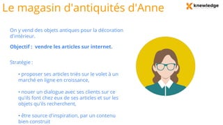Le magasin d'antiquités d'Anne
On y vend des objets antiques pour la décoration
d'intérieur.
Objectif : vendre les articles sur internet.
Stratégie :
• proposer ses articles triés sur le volet à un
marché en ligne en croissance,
• nouer un dialogue avec ses clients sur ce
qu'ils font chez eux de ses articles et sur les
objets qu'ils recherchent,
• être source d'inspiration, par un contenu
bien construit
 