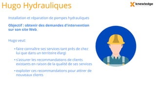 Hugo Hydrauliques
Installation et réparation de pompes hydrauliques
Objectif : obtenir des demandes d'intervention
sur son site Web.
Hugo veut:
• faire connaître ses services tant près de chez
lui que dans un territoire élargi
• s'assurer les recommandations de clients
existants en raison de la qualité de ses services
• exploiter ces recommandations pour attirer de
nouveaux clients
 