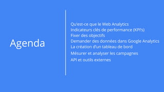 Agenda
Qu’est-ce que le Web Analytics
Indicateurs clés de performance (KPI’s)
Fixer des objectifs
Demander des données dans Google Analytics
La création d’un tableau de bord
Mésurer et analyser les campagnes
API et outils externes
 