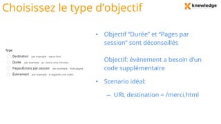 Choisissez le type d’objectif
• Objectif “Durée” et “Pages par
session” sont déconseillés
• Objectif: événement a besoin d’un
code supplémentaire
• Scenario idéal:
– URL destination = /merci.html
 