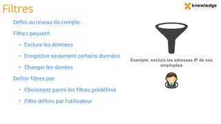 Filtres
Défini au niveau du compte
Filtres peuvent:
• Exclure les données
• Enrigistrer seulement certains données
• Changer les donées
Definir filtres par:
• Choisissez parmi les filtres prédéfinis
• Filtre définis par l’utilisateur
Exemple: exclure les adresses IP de vos
employées
 