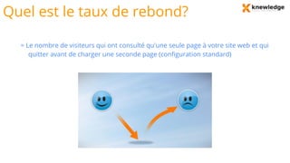 Quel est le taux de rebond?
= Le nombre de visiteurs qui ont consulté qu'une seule page à votre site web et qui
quitter avant de charger une seconde page (configuration standard)
 