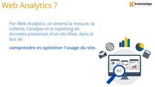 Web Analytics ?
Par Web Analytics, on entend la mesure, la
collecte, l'analyse et le reporting de
données provenant d'un site Web, dans le
but de :
comprendre et optimiser l'usage du site.
 