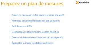 Préparez un plan de mesures
• Qu’est-ce que vous voulez savoir sur votre site web?
• Formulez des objectifs basés sur ces questions
• Définissez vos KPI’s
• Définissez vos objectifs dans Google Analytics
• Créez un tableau de bord basé sur de ces objectifs
• Rapportez sur base des tableaux de bord
 