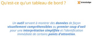 Qu'est-ce qu'un tableau de bord ?
Un outil servant à montrer des données de façon
visuellement compréhensibles au premier coup d'oeil
pour une interprétation simplifiée et l'identification
immédiate de certains points d'attention.
 