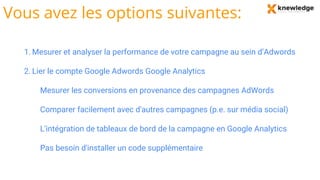 Vous avez les options suivantes:
1. Mesurer et analyser la performance de votre campagne au sein d’Adwords
2. Lier le compte Google Adwords Google Analytics
Mesurer les conversions en provenance des campagnes AdWords
Comparer facilement avec d'autres campagnes (p.e. sur média social)
L'intégration de tableaux de bord de la campagne en Google Analytics
Pas besoin d'installer un code supplémentaire
 