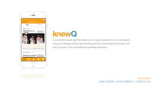 knewQ
Case study by
John Cheung | Mike Rembach | Sean Culley
is a prediction based app that allows users to post predictions to a social network.
They can challenge friends, see how they stack up in the KnewQ community, and
rack up points in a fun and addictive gamified experience.
 
