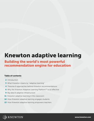 Knewton adaptive learning
Building the world’s most powerful
recommendation engine for education
Table of contents
2 Introduction
3 What Knewton means by “adaptive learning”
4 Theories & approaches behind Knewton recommendations
6 Why the Knewton Adaptive Learning PlatformTM
is so effective
9 Big data & adaptive infrastructure
11 Knewton adaptive learning in the classroom
12 How Knewton adaptive learning engages students
13 How Knewton adaptive learning empowers teachers
www.knewton.com
 